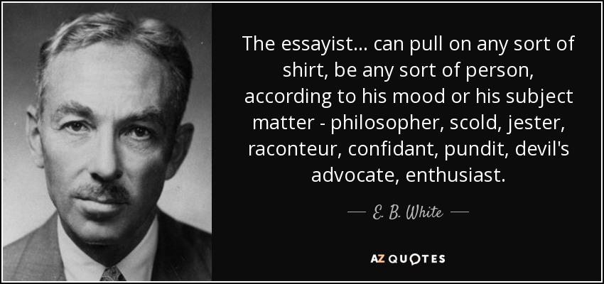 The essayist . . . can pull on any sort of shirt, be any sort of person, according to his mood or his subject matter - philosopher, scold, jester, raconteur, confidant, pundit, devil's advocate, enthusiast. - E. B. White