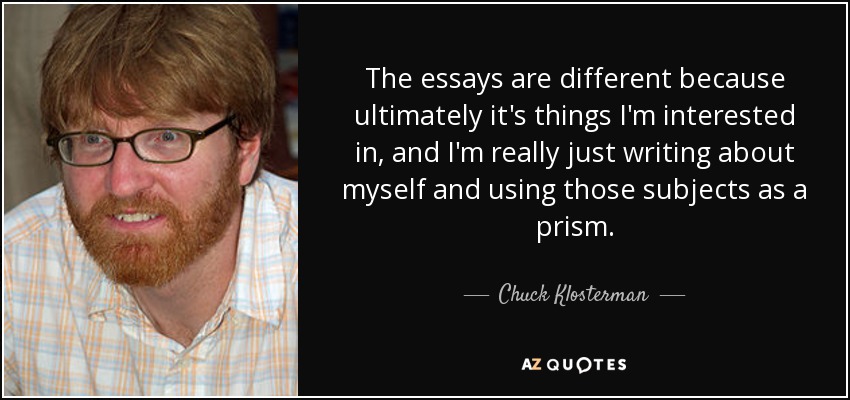 The essays are different because ultimately it's things I'm interested in, and I'm really just writing about myself and using those subjects as a prism. - Chuck Klosterman
