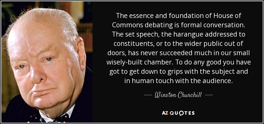The essence and foundation of House of Commons debating is formal conversation. The set speech, the harangue addressed to constituents, or to the wider public out of doors, has never succeeded much in our small wisely-built chamber. To do any good you have got to get down to grips with the subject and in human touch with the audience. - Winston Churchill
