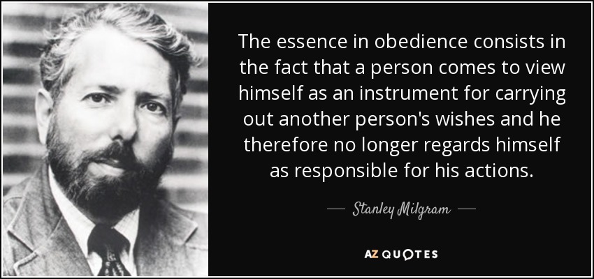 The essence in obedience consists in the fact that a person comes to view himself as an instrument for carrying out another person's wishes and he therefore no longer regards himself as responsible for his actions. - Stanley Milgram