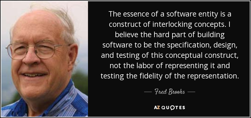 The essence of a software entity is a construct of interlocking concepts. I believe the hard part of building software to be the specification, design, and testing of this conceptual construct, not the labor of representing it and testing the fidelity of the representation. - Fred Brooks