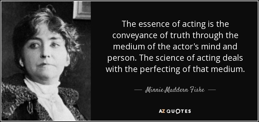 The essence of acting is the conveyance of truth through the medium of the actor's mind and person. The science of acting deals with the perfecting of that medium. - Minnie Maddern Fiske