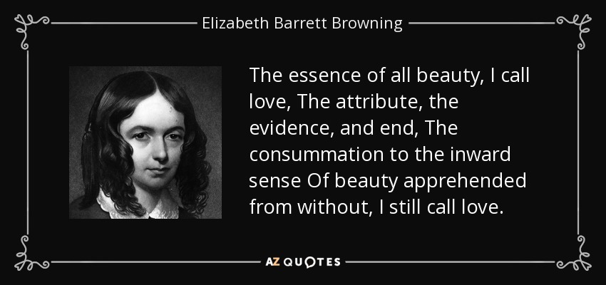 The essence of all beauty, I call love, The attribute, the evidence, and end, The consummation to the inward sense Of beauty apprehended from without, I still call love. - Elizabeth Barrett Browning