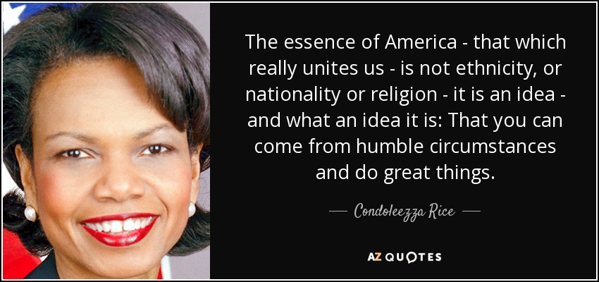 The essence of America - that which really unites us - is not ethnicity, or nationality or religion - it is an idea - and what an idea it is: That you can come from humble circumstances and do great things. - Condoleezza Rice