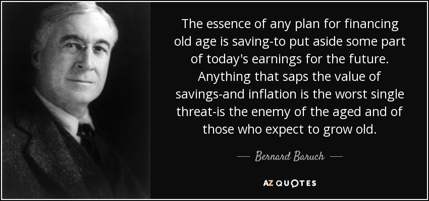 The essence of any plan for financing old age is saving-to put aside some part of today's earnings for the future. Anything that saps the value of savings-and inflation is the worst single threat-is the enemy of the aged and of those who expect to grow old. - Bernard Baruch
