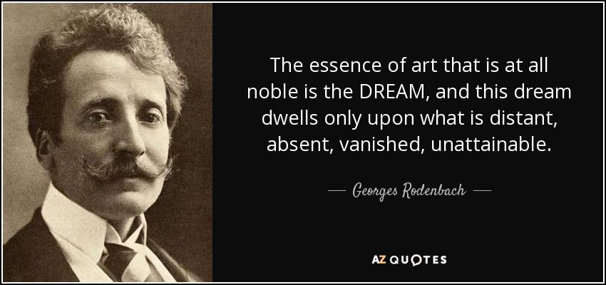 The essence of art that is at all noble is the DREAM, and this dream dwells only upon what is distant, absent, vanished, unattainable. - Georges Rodenbach