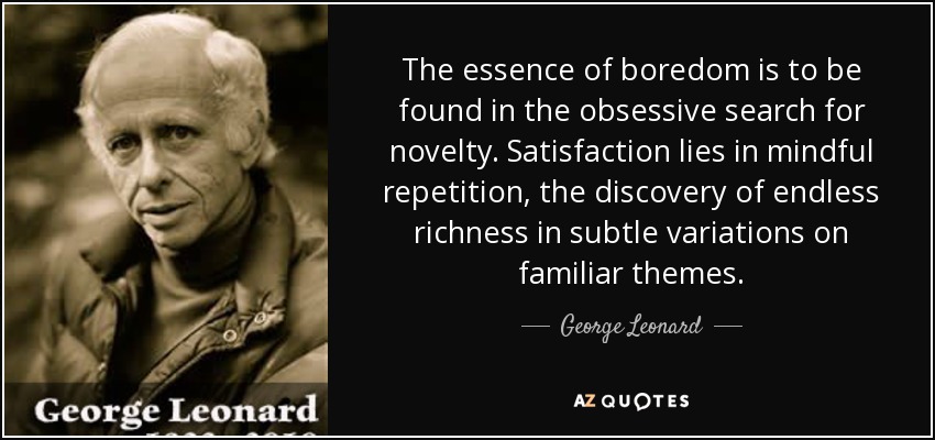 The essence of boredom is to be found in the obsessive search for novelty. Satisfaction lies in mindful repetition, the discovery of endless richness in subtle variations on familiar themes. - George Leonard