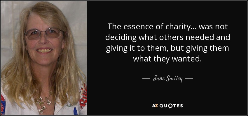 The essence of charity ... was not deciding what others needed and giving it to them, but giving them what they wanted. - Jane Smiley
