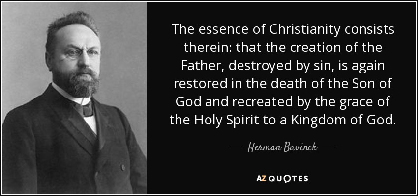 The essence of Christianity consists therein: that the creation of the Father, destroyed by sin, is again restored in the death of the Son of God and recreated by the grace of the Holy Spirit to a Kingdom of God. - Herman Bavinck
