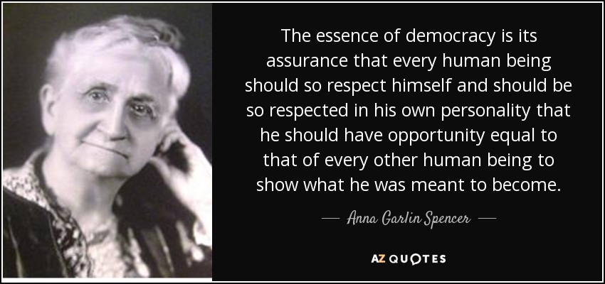 The essence of democracy is its assurance that every human being should so respect himself and should be so respected in his own personality that he should have opportunity equal to that of every other human being to show what he was meant to become. - Anna Garlin Spencer