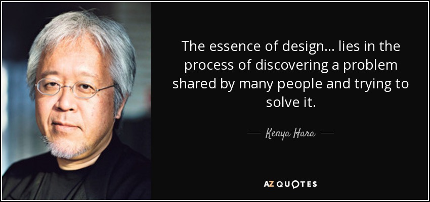 The essence of design... lies in the process of discovering a problem shared by many people and trying to solve it. - Kenya Hara