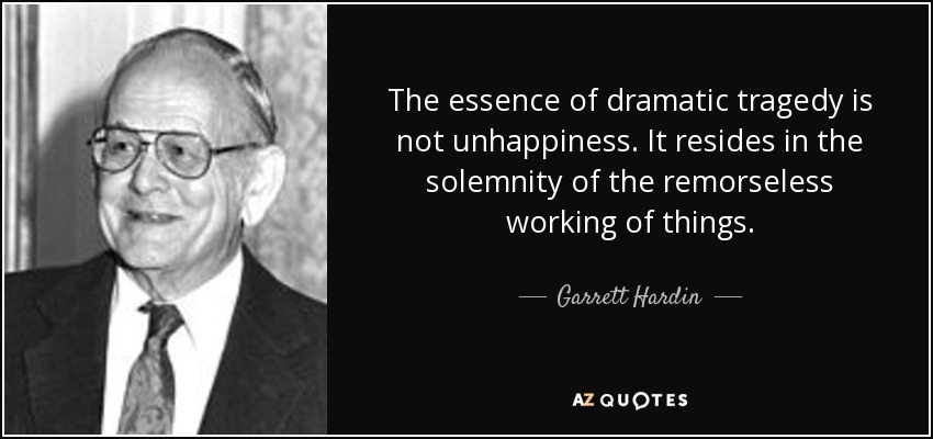 The essence of dramatic tragedy is not unhappiness. It resides in the solemnity of the remorseless working of things. - Garrett Hardin
