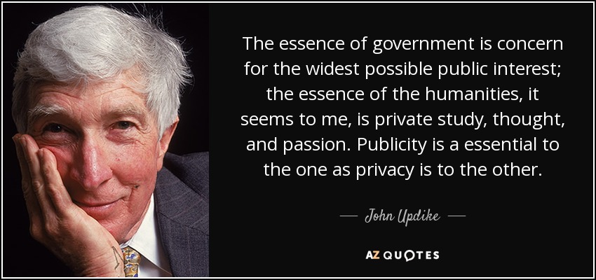 The essence of government is concern for the widest possible public interest; the essence of the humanities, it seems to me, is private study, thought, and passion. Publicity is a essential to the one as privacy is to the other. - John Updike