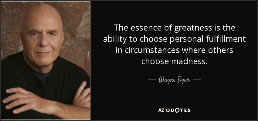 The essence of greatness is the ability to choose personal fulfillment in circumstances where others choose madness. - Wayne Dyer