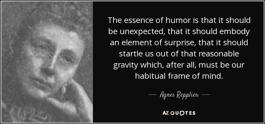The essence of humor is that it should be unexpected, that it should embody an element of surprise, that it should startle us out of that reasonable gravity which, after all, must be our habitual frame of mind. - Agnes Repplier