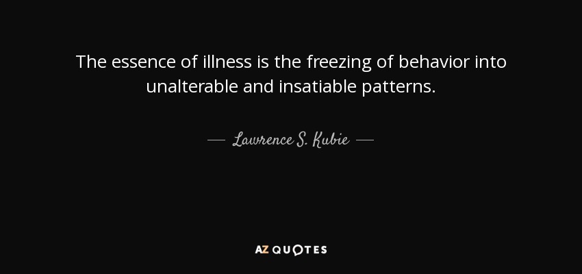 The essence of illness is the freezing of behavior into unalterable and insatiable patterns. - Lawrence S. Kubie