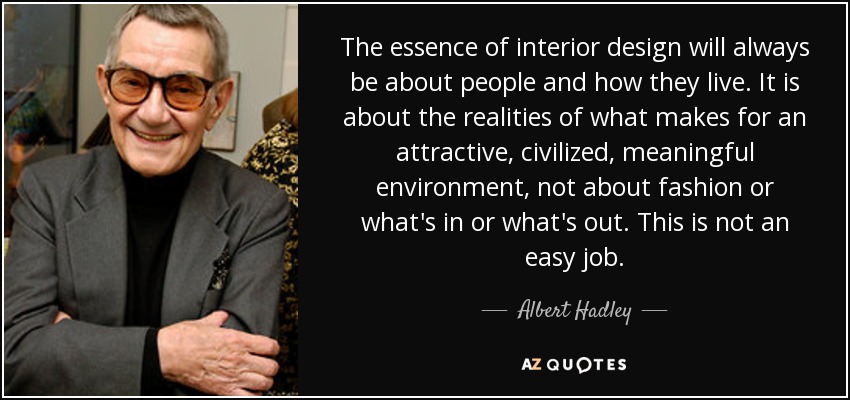 The essence of interior design will always be about people and how they live. It is about the realities of what makes for an attractive, civilized, meaningful environment, not about fashion or what's in or what's out. This is not an easy job. - Albert Hadley