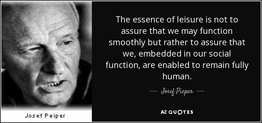 The essence of leisure is not to assure that we may function smoothly but rather to assure that we, embedded in our social function, are enabled to remain fully human. - Josef Pieper