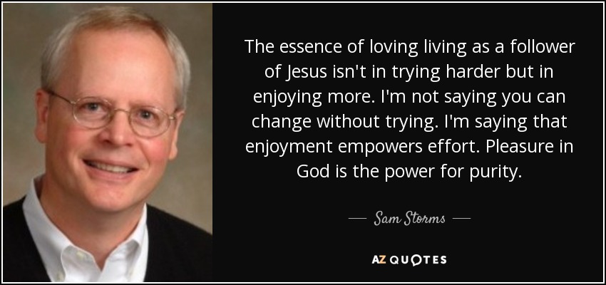 The essence of loving living as a follower of Jesus isn't in trying harder but in enjoying more. I'm not saying you can change without trying. I'm saying that enjoyment empowers effort. Pleasure in God is the power for purity. - Sam Storms