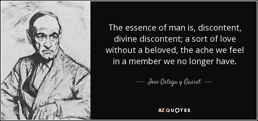 The essence of man is, discontent, divine discontent; a sort of love without a beloved, the ache we feel in a member we no longer have. - Jose Ortega y Gasset