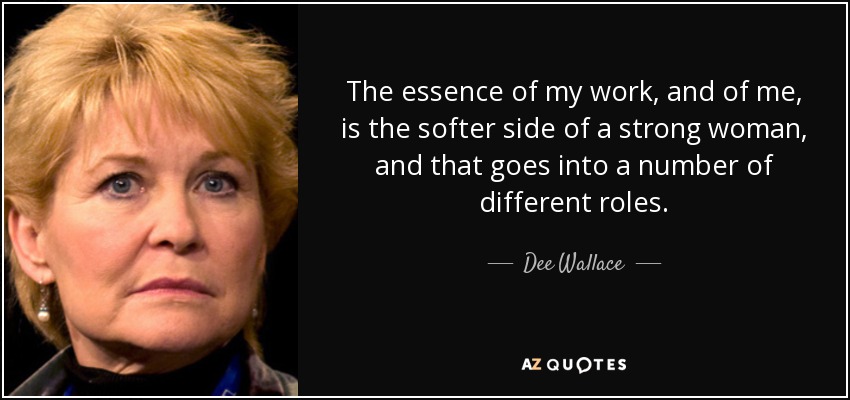 The essence of my work, and of me, is the softer side of a strong woman, and that goes into a number of different roles. - Dee Wallace