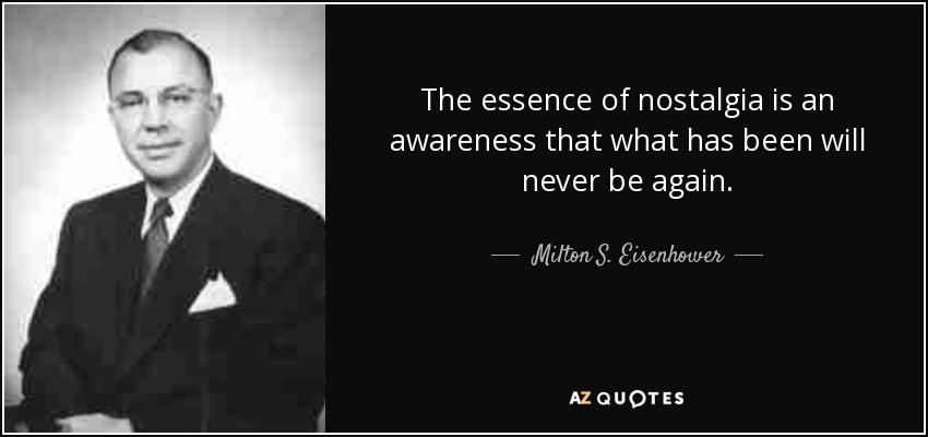 The essence of nostalgia is an awareness that what has been will never be again. - Milton S. Eisenhower