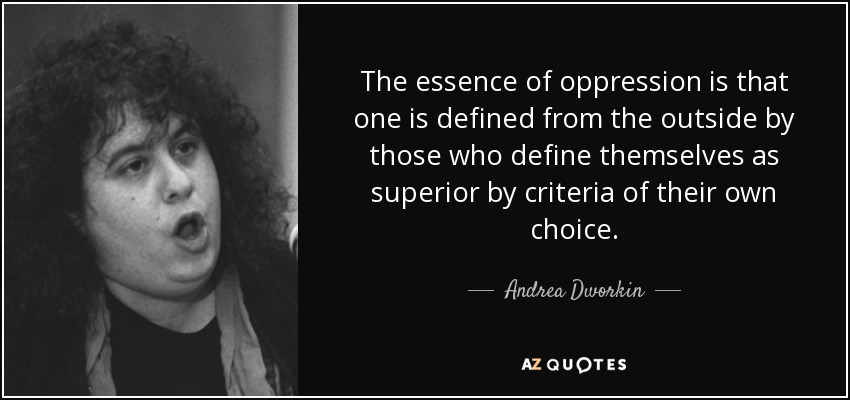 The essence of oppression is that one is defined from the outside by those who define themselves as superior by criteria of their own choice. - Andrea Dworkin