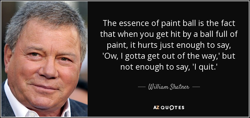 The essence of paint ball is the fact that when you get hit by a ball full of paint, it hurts just enough to say, 'Ow, I gotta get out of the way,' but not enough to say, 'I quit.' - William Shatner