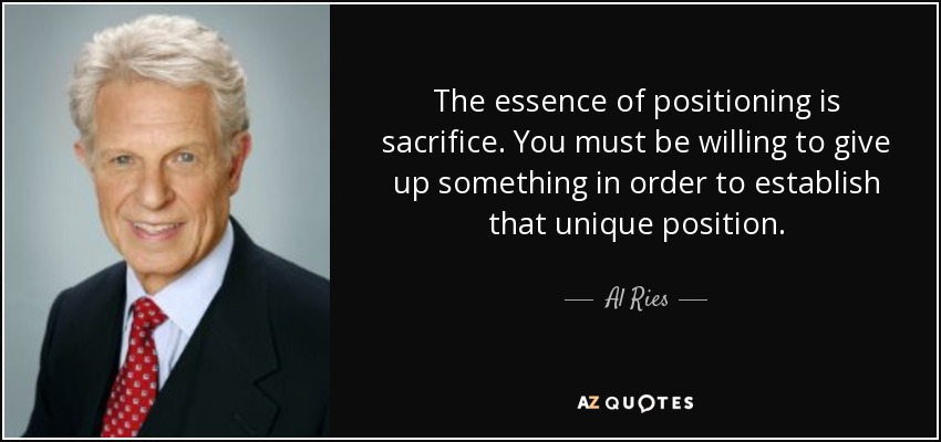 The essence of positioning is sacrifice. You must be willing to give up something in order to establish that unique position. - Al Ries