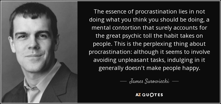 The essence of procrastination lies in not doing what you think you should be doing, a mental contortion that surely accounts for the great psychic toll the habit takes on people. This is the perplexing thing about procrastination: although it seems to involve avoiding unpleasant tasks, indulging in it generally doesn't make people happy. - James Surowiecki