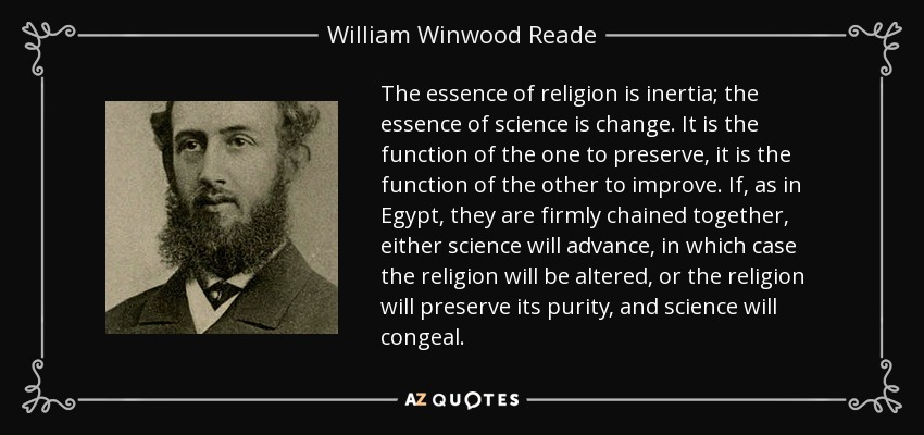 The essence of religion is inertia; the essence of science is change. It is the function of the one to preserve, it is the function of the other to improve. If, as in Egypt, they are firmly chained together, either science will advance, in which case the religion will be altered, or the religion will preserve its purity, and science will congeal. - William Winwood Reade