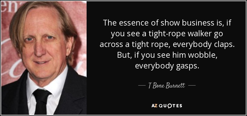 The essence of show business is, if you see a tight-rope walker go across a tight rope, everybody claps. But, if you see him wobble, everybody gasps. - T Bone Burnett