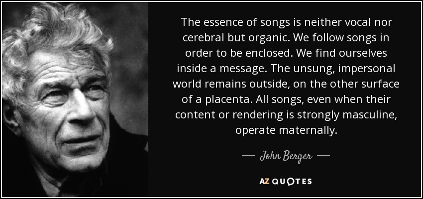 The essence of songs is neither vocal nor cerebral but organic. We follow songs in order to be enclosed. We find ourselves inside a message. The unsung, impersonal world remains outside, on the other surface of a placenta. All songs, even when their content or rendering is strongly masculine, operate maternally. - John Berger