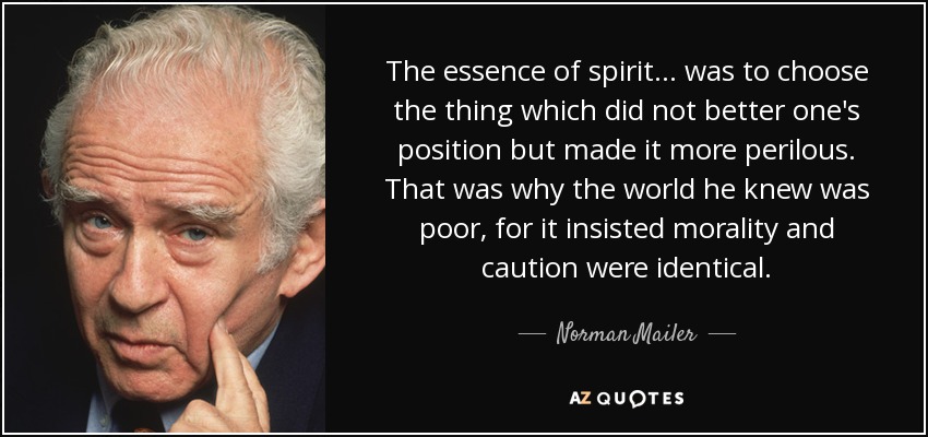 The essence of spirit ... was to choose the thing which did not better one's position but made it more perilous. That was why the world he knew was poor, for it insisted morality and caution were identical. - Norman Mailer