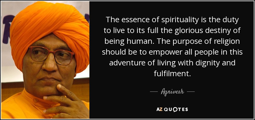 The essence of spirituality is the duty to live to its full the glorious destiny of being human. The purpose of religion should be to empower all people in this adventure of living with dignity and fulfilment. - Agnivesh