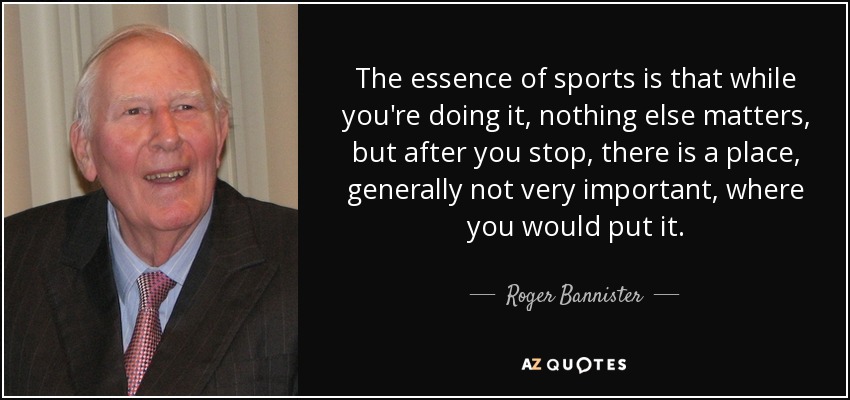The essence of sports is that while you're doing it, nothing else matters, but after you stop, there is a place, generally not very important, where you would put it. - Roger Bannister