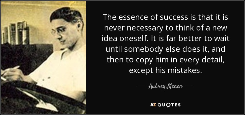 The essence of success is that it is never necessary to think of a new idea oneself. It is far better to wait until somebody else does it, and then to copy him in every detail, except his mistakes. - Aubrey Menen