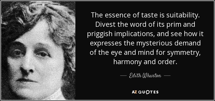 The essence of taste is suitability. Divest the word of its prim and priggish implications, and see how it expresses the mysterious demand of the eye and mind for symmetry, harmony and order. - Edith Wharton