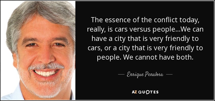 The essence of the conflict today, really, is cars versus people…We can have a city that is very friendly to cars, or a city that is very friendly to people. We cannot have both. - Enrique Penalosa