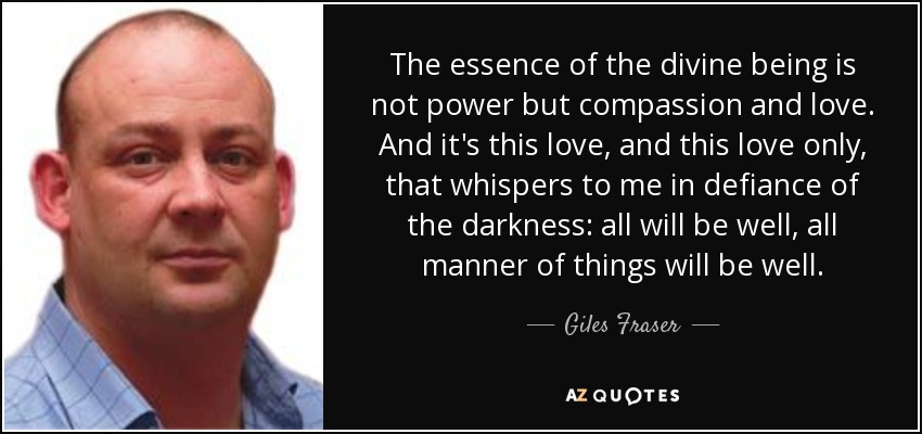 The essence of the divine being is not power but compassion and love. And it's this love, and this love only, that whispers to me in defiance of the darkness: all will be well, all manner of things will be well. - Giles Fraser