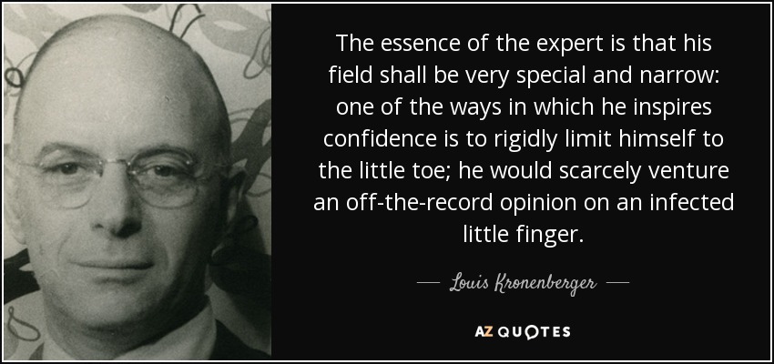 The essence of the expert is that his field shall be very special and narrow: one of the ways in which he inspires confidence is to rigidly limit himself to the little toe; he would scarcely venture an off-the-record opinion on an infected little finger. - Louis Kronenberger