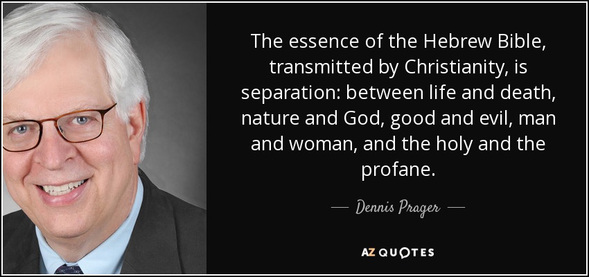 The essence of the Hebrew Bible, transmitted by Christianity, is separation: between life and death, nature and God, good and evil, man and woman, and the holy and the profane. - Dennis Prager