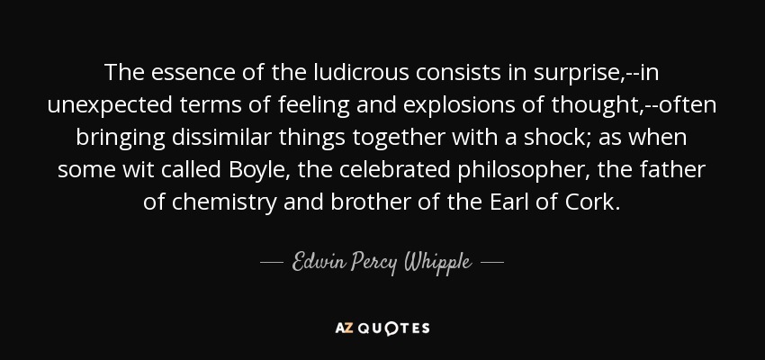 The essence of the ludicrous consists in surprise,--in unexpected terms of feeling and explosions of thought,--often bringing dissimilar things together with a shock; as when some wit called Boyle, the celebrated philosopher, the father of chemistry and brother of the Earl of Cork. - Edwin Percy Whipple