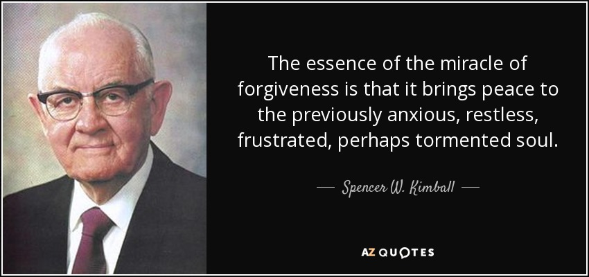 The essence of the miracle of forgiveness is that it brings peace to the previously anxious, restless, frustrated, perhaps tormented soul. - Spencer W. Kimball