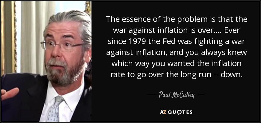 The essence of the problem is that the war against inflation is over, ... Ever since 1979 the Fed was fighting a war against inflation, and you always knew which way you wanted the inflation rate to go over the long run -- down. - Paul McCulley