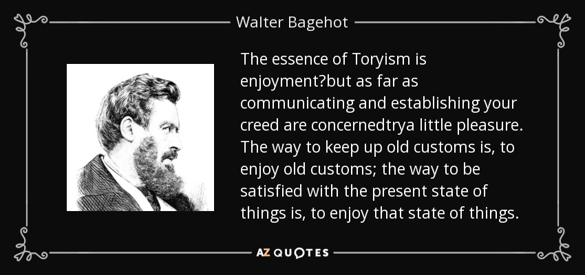 The essence of Toryism is enjoyment?but as far as communicating and establishing your creed are concernedtrya little pleasure. The way to keep up old customs is, to enjoy old customs; the way to be satisfied with the present state of things is, to enjoy that state of things. - Walter Bagehot