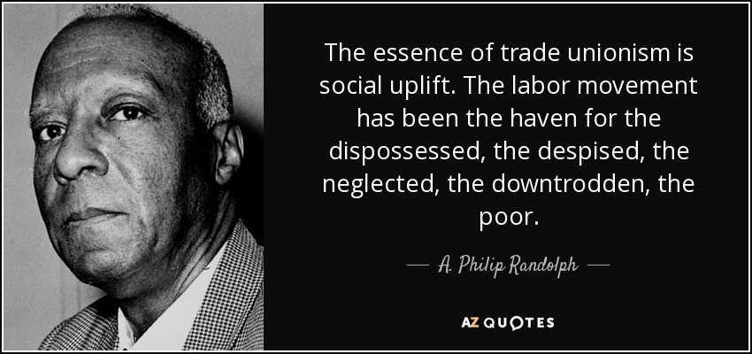 The essence of trade unionism is social uplift. The labor movement has been the haven for the dispossessed, the despised, the neglected, the downtrodden, the poor. - A. Philip Randolph
