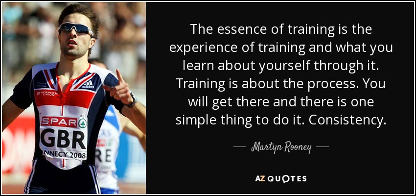 The essence of training is the experience of training and what you learn about yourself through it. Training is about the process. You will get there and there is one simple thing to do it. Consistency. - Martyn Rooney