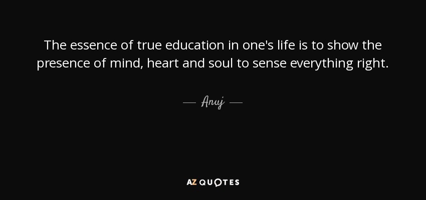 The essence of true education in one's life is to show the presence of mind, heart and soul to sense everything right. - Anuj