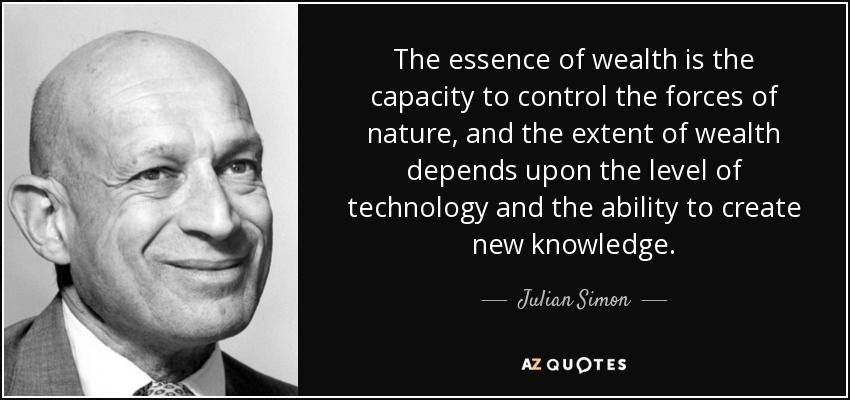 The essence of wealth is the capacity to control the forces of nature, and the extent of wealth depends upon the level of technology and the ability to create new knowledge. - Julian Simon